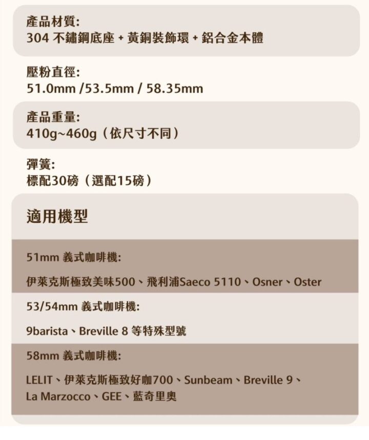 黃銅粉錘適用咖啡機型號表，51mm 義式咖啡機：伊萊克斯極致美味500飛利浦 Saeco 5110、OsnerOster。53/54mm 義式咖啡機：9barista、Breville 8（等特殊型號）58mm 義式咖啡機：LELIT、伊萊克斯極致好咖700、Sunbeam、Breville 920、La Marzocco、GEE、藍奇里奧（Rancilio）